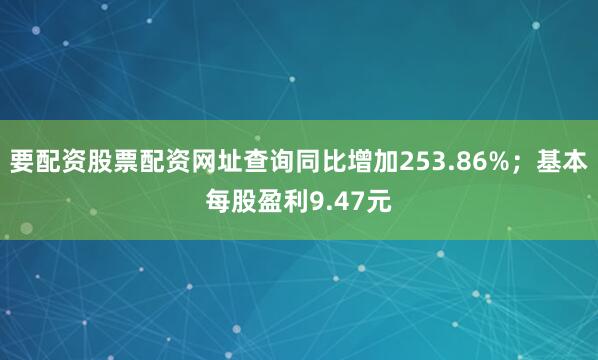 要配资股票配资网址查询同比增加253.86%；基本每股盈利9.47元