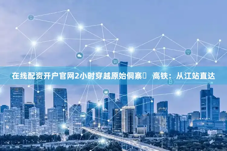 在线配资开户官网2小时穿越原始侗寨✅ 高铁：从江站直达