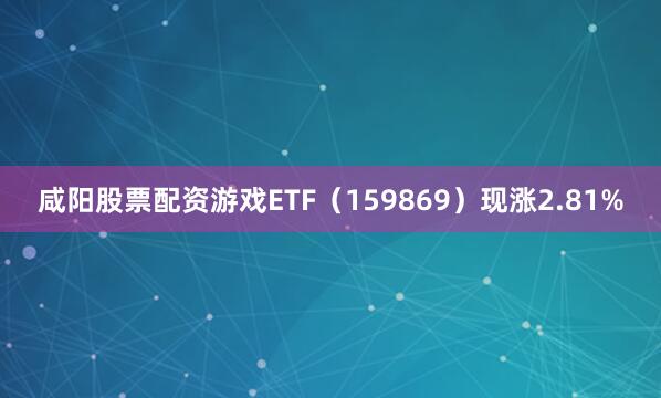 咸阳股票配资游戏ETF（159869）现涨2.81%