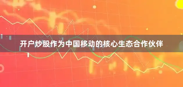 开户炒股作为中国移动的核心生态合作伙伴