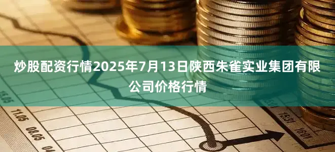 炒股配资行情2025年7月13日陕西朱雀实业集团有限公司价格行情