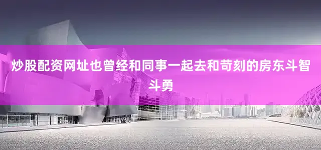 炒股配资网址也曾经和同事一起去和苛刻的房东斗智斗勇