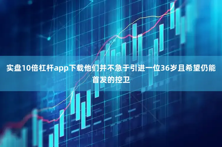 实盘10倍杠杆app下载他们并不急于引进一位36岁且希望仍能首发的控卫
