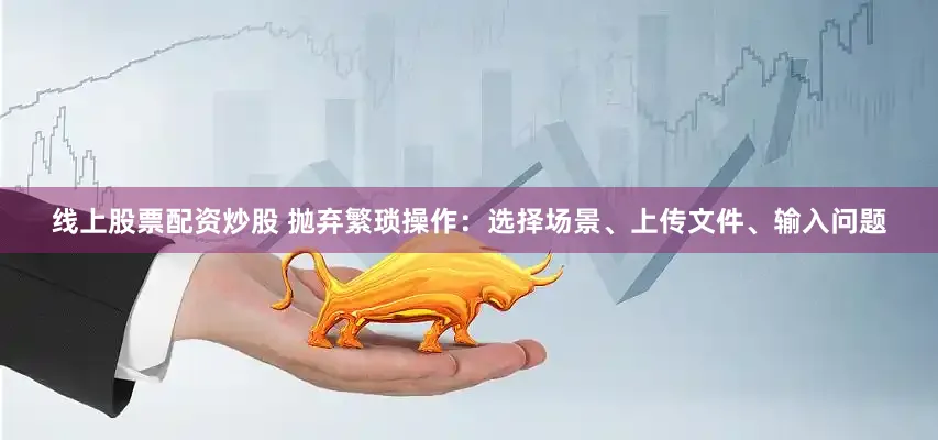 线上股票配资炒股 抛弃繁琐操作:选择场景、上传文件、输入问题
