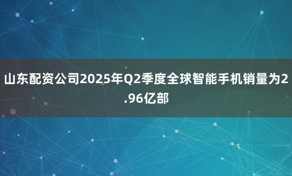山东配资公司2025年Q2季度全球智能手机销量为2.96亿部