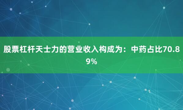 股票杠杆天士力的营业收入构成为：中药占比70.89%