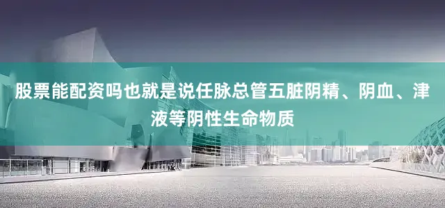 股票能配资吗也就是说任脉总管五脏阴精、阴血、津液等阴性生命物质