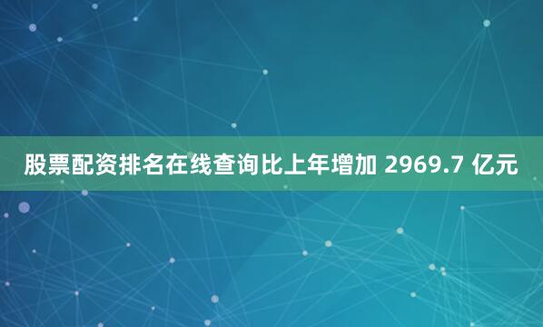 股票配资排名在线查询比上年增加 2969.7 亿元